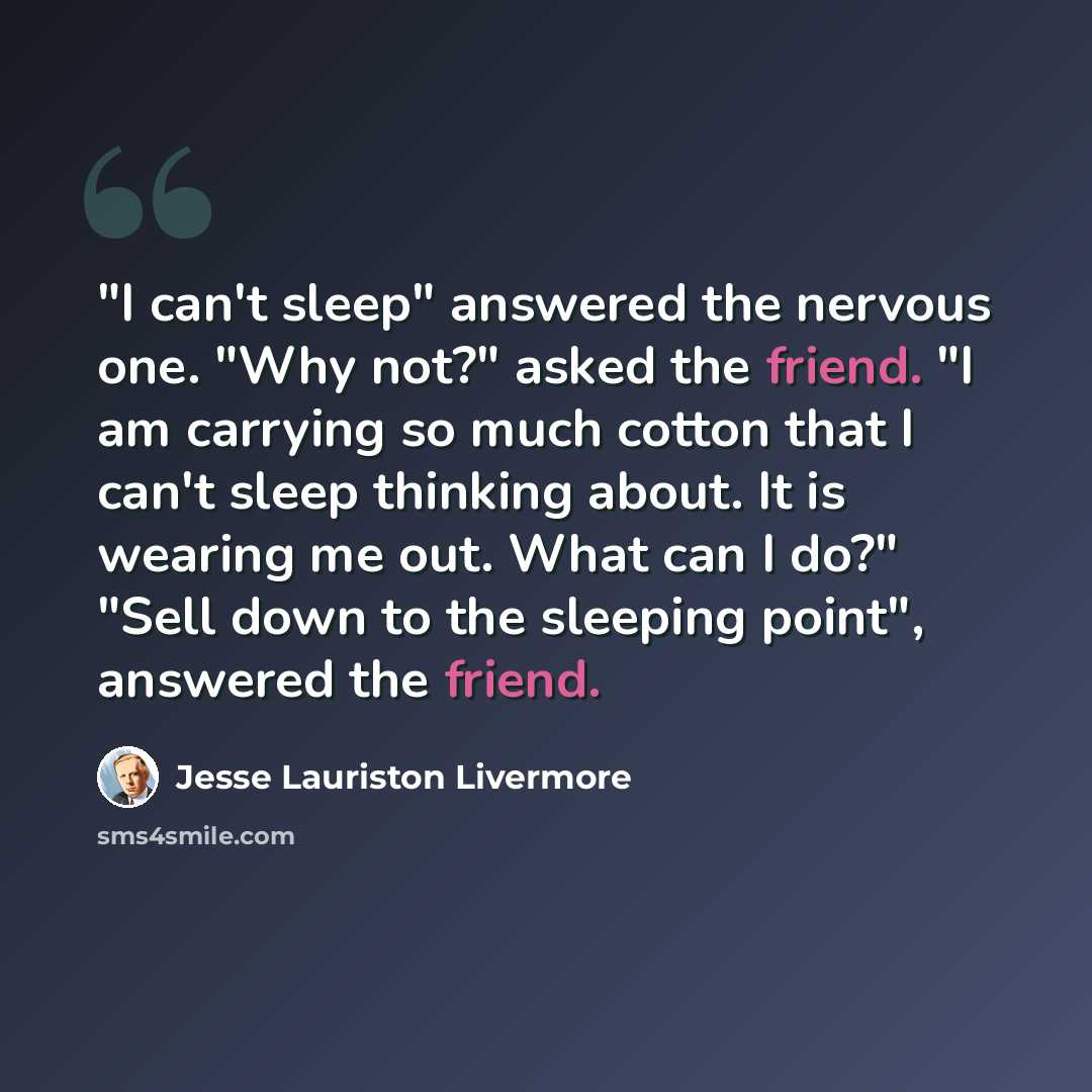 “"I can't sleep" answered the nervous one. "Why not?" asked the friend. "I am carrying so much cotton that I can't sleep thinking about. It is wearing me out. What can I do?" "Sell down to the sleeping point", answered the friend.” quote by Jesse Lauriston Livermore