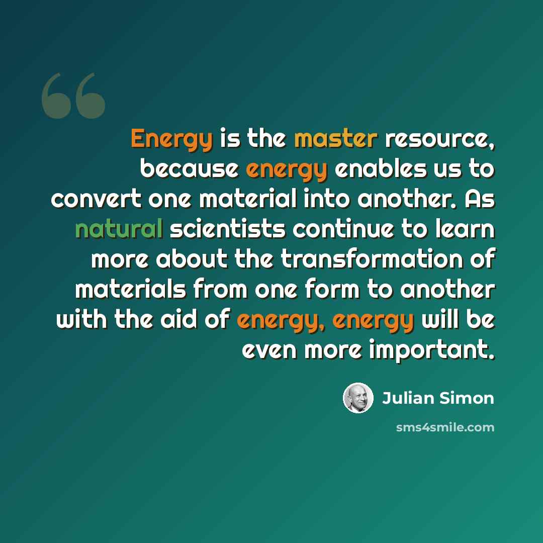 “Energy is the master resource, because energy enables us to convert one material into another. As natural scientists continue to learn more about the transformation of materials from one form to another with the aid of energy, energy will be even more important.” quote by Julian Simon