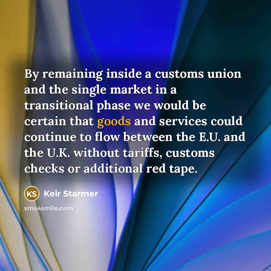 “By remaining inside a customs union and the single market in a transitional phase we would be certain that goods and services could continue to flow between the E.U. and the U.K. without tariffs, customs checks or additional red tape.” quote by Keir Starmer
