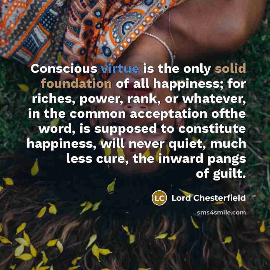“Conscious virtue is the only solid foundation of all happiness; for riches, power, rank, or whatever, in the common acceptation ofthe word, is supposed to constitute happiness, will never quiet, much less cure, the inward pangs of guilt.” quote by Lord Chesterfield
