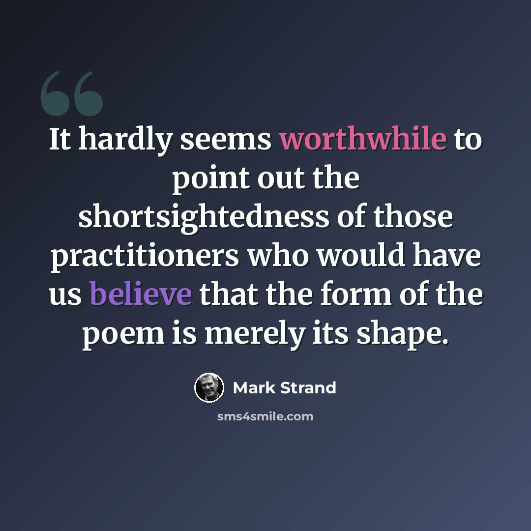“It hardly seems worthwhile to point out the shortsightedness of those practitioners who would have us believe that the form of the poem is merely its shape.” quote by Mark Strand