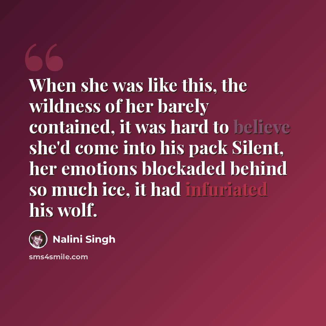 “When she was like this, the wildness of her barely contained, it was hard to believe she'd come into his pack Silent, her emotions blockaded behind so much ice, it had infuriated his wolf.” quote by Nalini Singh