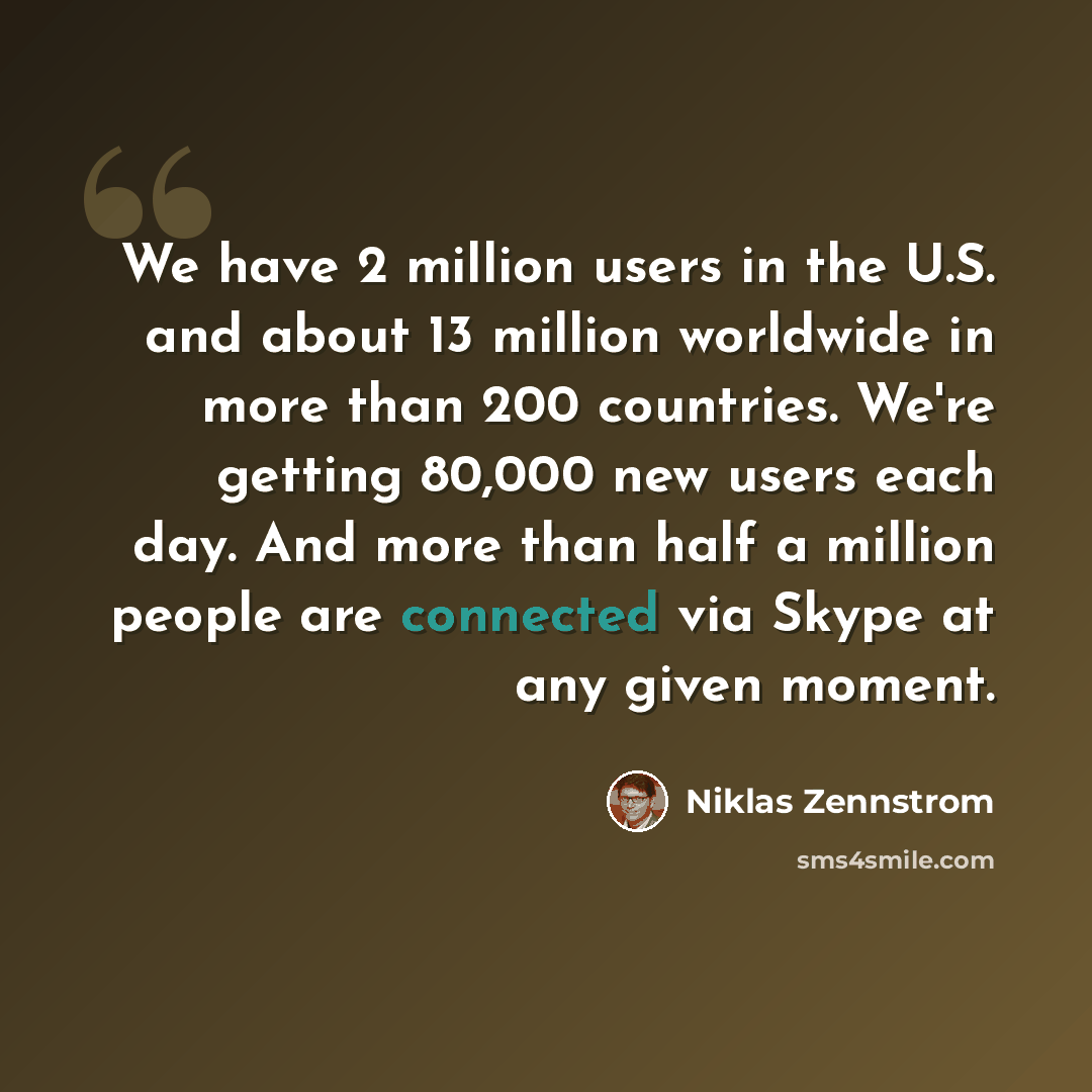 “We have 2 million users in the U.S. and about 13 million worldwide in more than 200 countries. We're getting 80,000 new users each day. And more than half a million people are connected via Skype at any given moment.” quote by Niklas Zennstrom