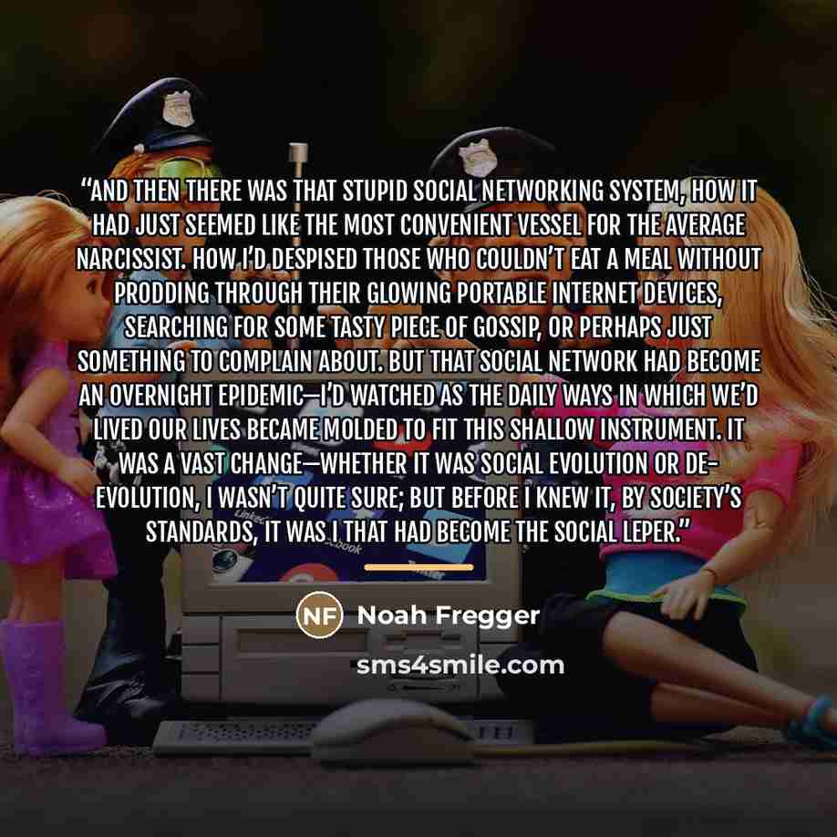“And then there was that stupid social networking system, how it had just seemed like the most convenient vessel for the average narcissist. How I’d despised those who couldn’t eat a meal without prodding through their glowing portable Internet devices, searching for some tasty piece of gossip, or…” quote by Noah Fregger