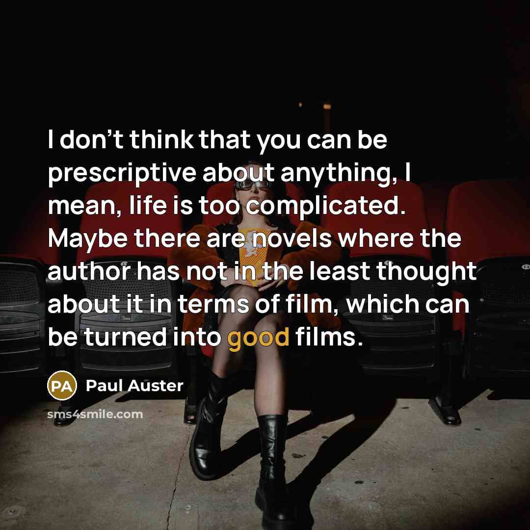 “I don't think that you can be prescriptive about anything, I mean, life is too complicated. Maybe there are novels where the author has not in the least thought about it in terms of film, which can be turned into good films.” quote by Paul Auster