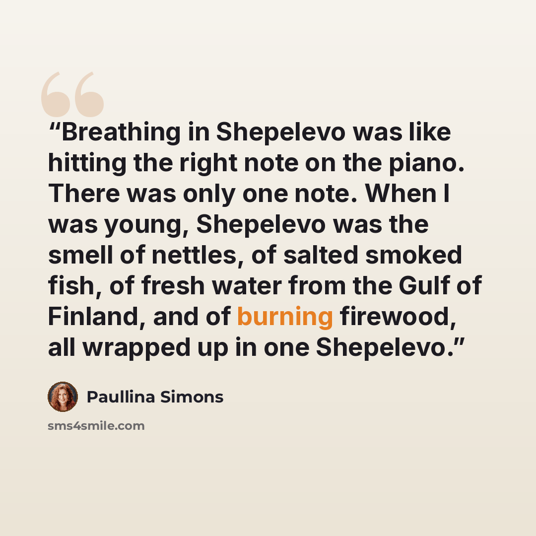 “Breathing in Shepelevo was like hitting the right note on the piano. There was only one note. When I was young, Shepelevo was the smell of nettles, of salted smoked fish, of fresh water from the Gulf of Finland, and of burning firewood, all wrapped up in one Shepelevo.” quote by Paullina Simons