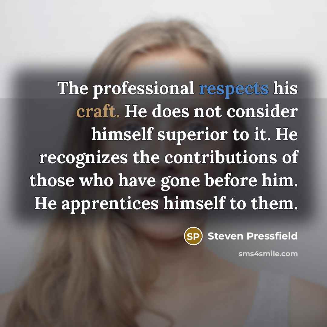 “The professional respects his craft. He does not consider himself superior to it. He recognizes the contributions of those who have gone before him. He apprentices himself to them.” quote by Steven Pressfield