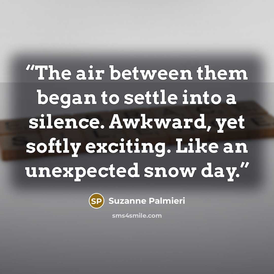 “The air between them began to settle into a silence. Awkward, yet softly exciting. Like an unexpected snow day.” quote by Suzanne Palmieri