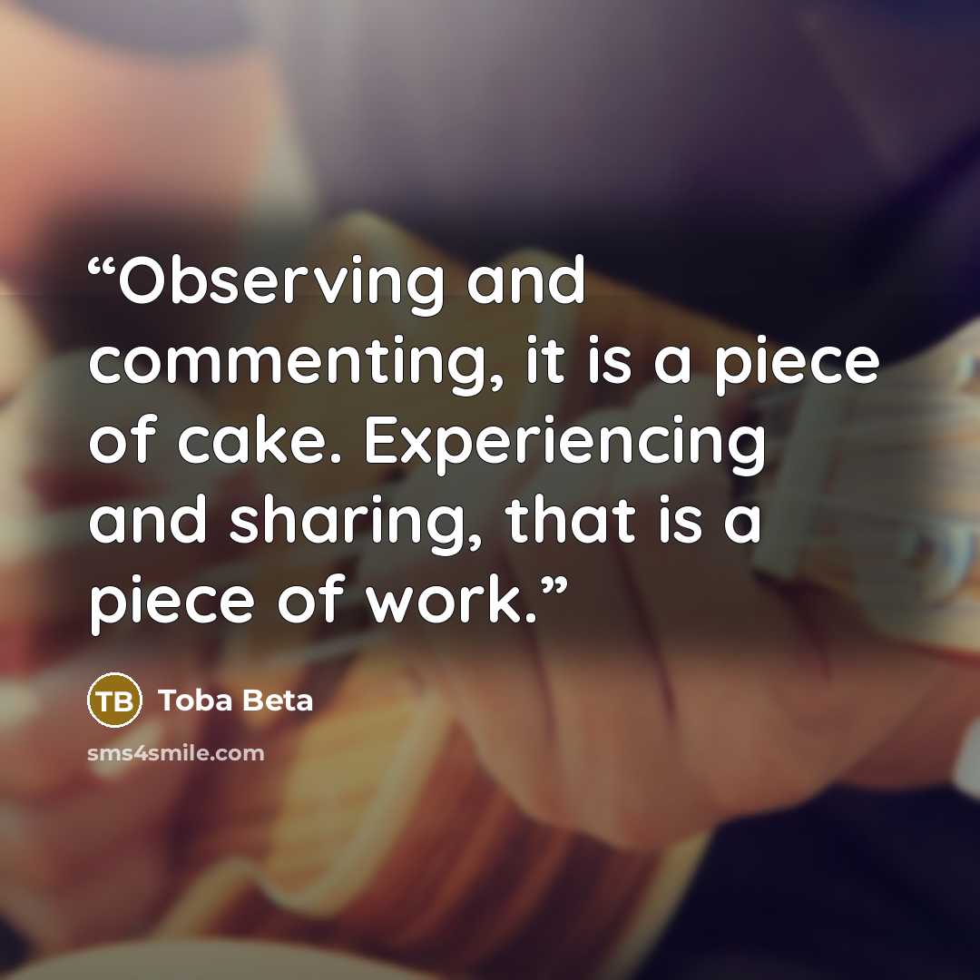“Observing and commenting, it is a piece of cake. Experiencing and sharing, that is a piece of work.” quote by Toba Beta