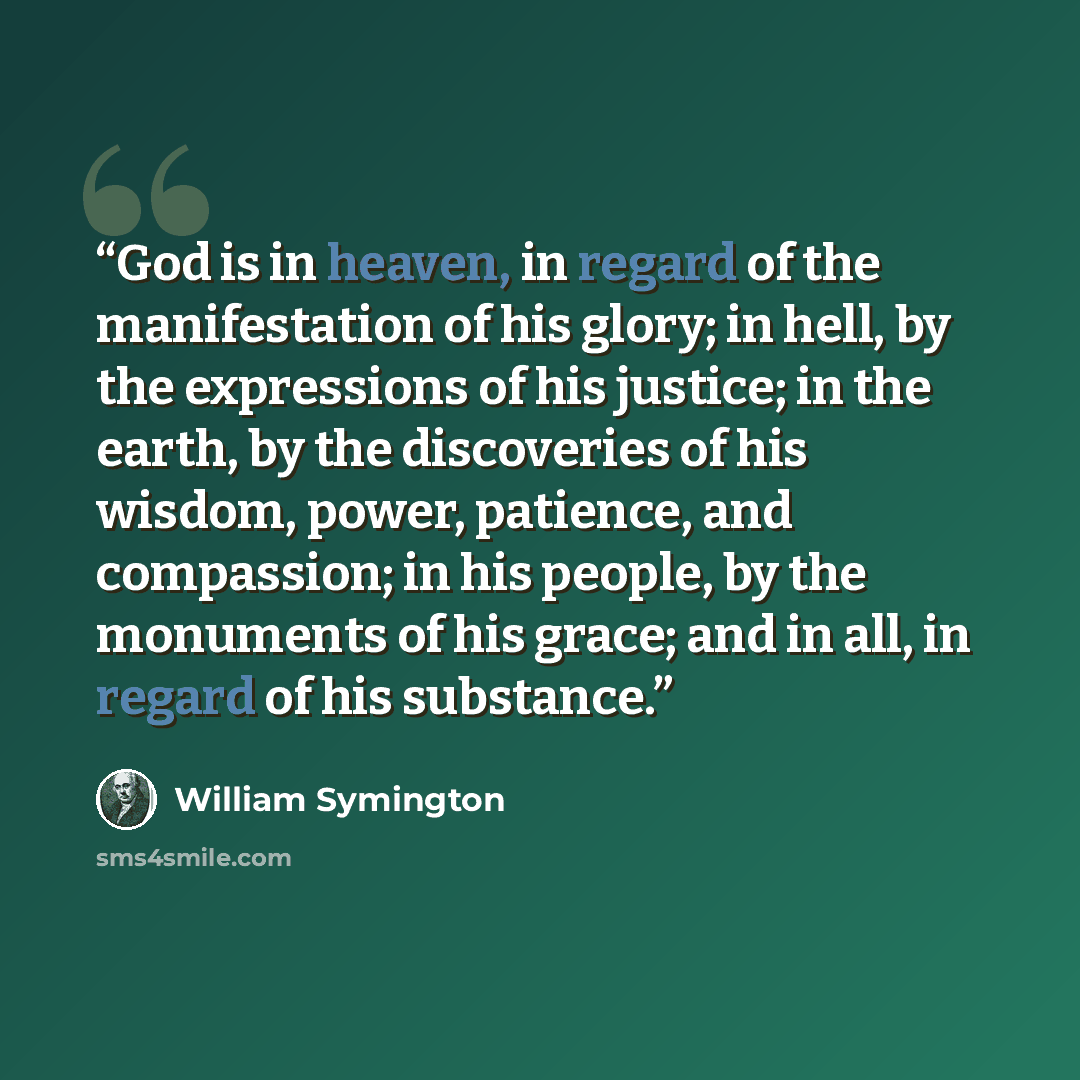 “God is in heaven, in regard of the manifestation of his glory; in hell, by the expressions of his justice; in the earth, by the discoveries of his wisdom, power, patience, and compassion; in his people, by the monuments of his grace; and in all, in regard of his substance.” quote by William Symington