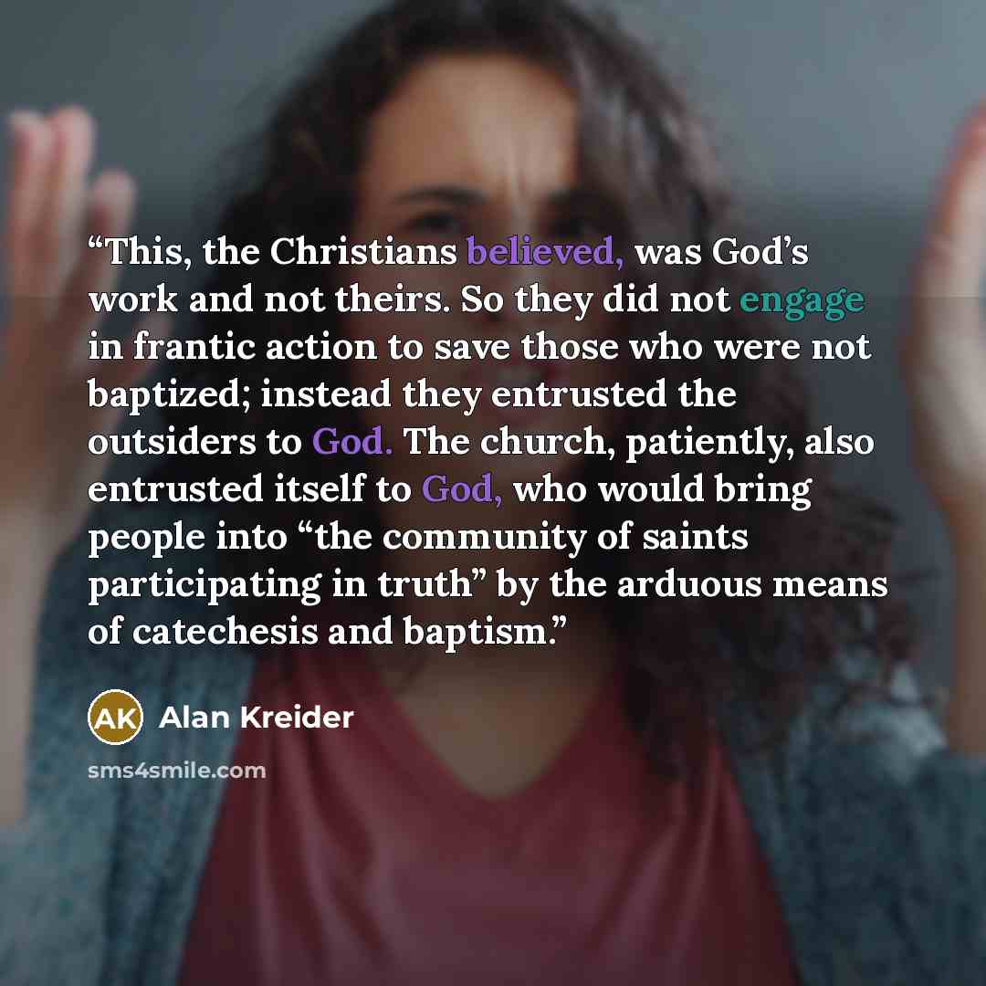 “This, the Christians believed, was God’s work and not theirs. So they did not engage in frantic action to save those who were not baptized; instead they entrusted the outsiders to God. The church, patiently, also entrusted itself to God, who would bring people into “the community of saints…” quote by Alan Kreider