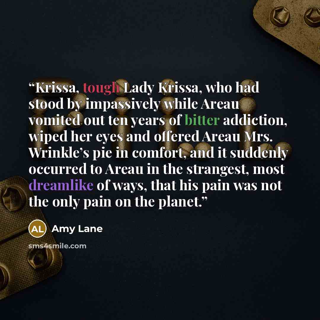 “Krissa, tough Lady Krissa, who had stood by impassively while Areau vomited out ten years of bitter addiction, wiped her eyes and offered Areau Mrs. Wrinkle’s pie in comfort, and it suddenly occurred to Areau in the strangest, most dreamlike of ways, that his pain was not the only pain on the…” quote by Amy Lane