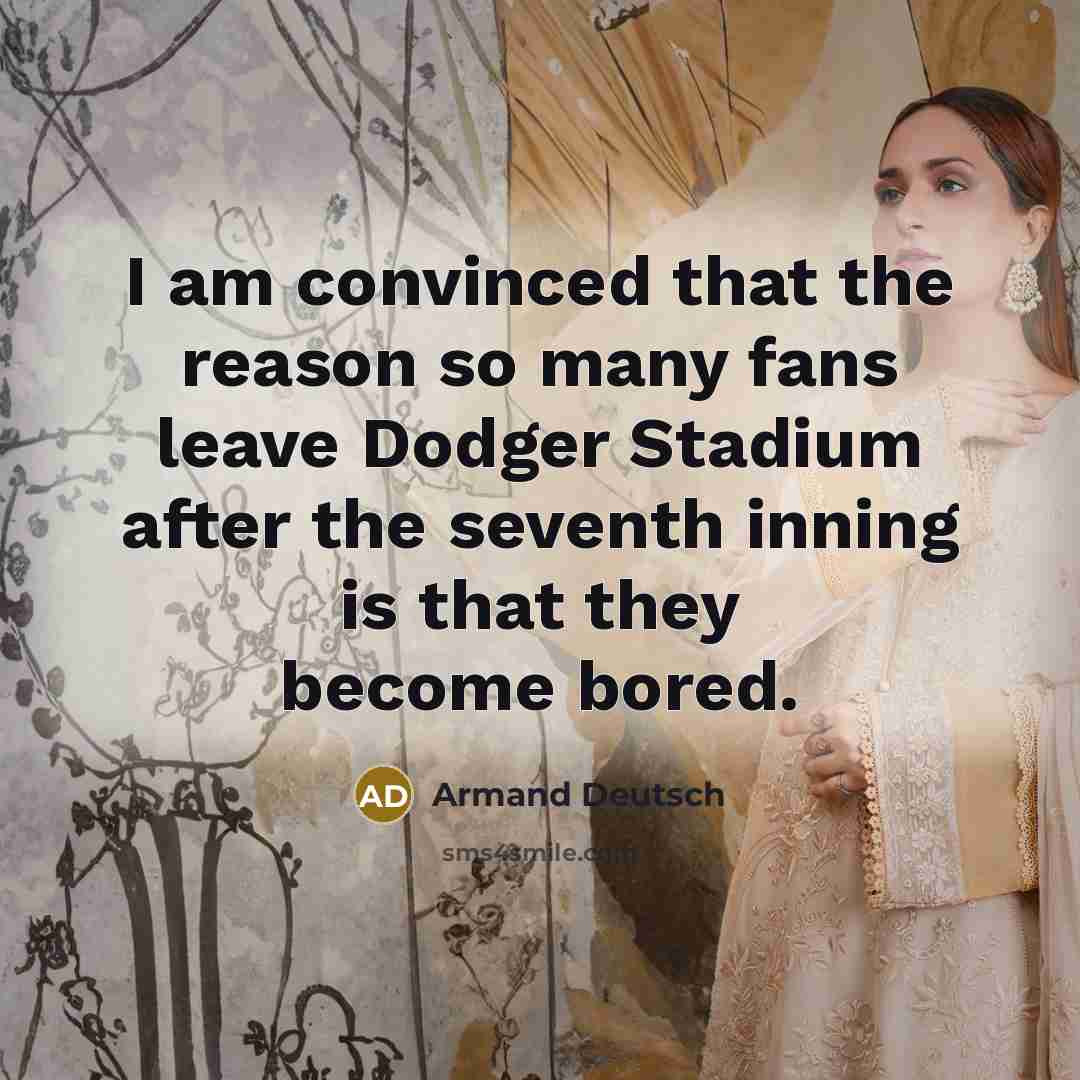 “I am convinced that the reason so many fans leave Dodger Stadium after the seventh inning is that they become bored.” quote by Armand Deutsch
