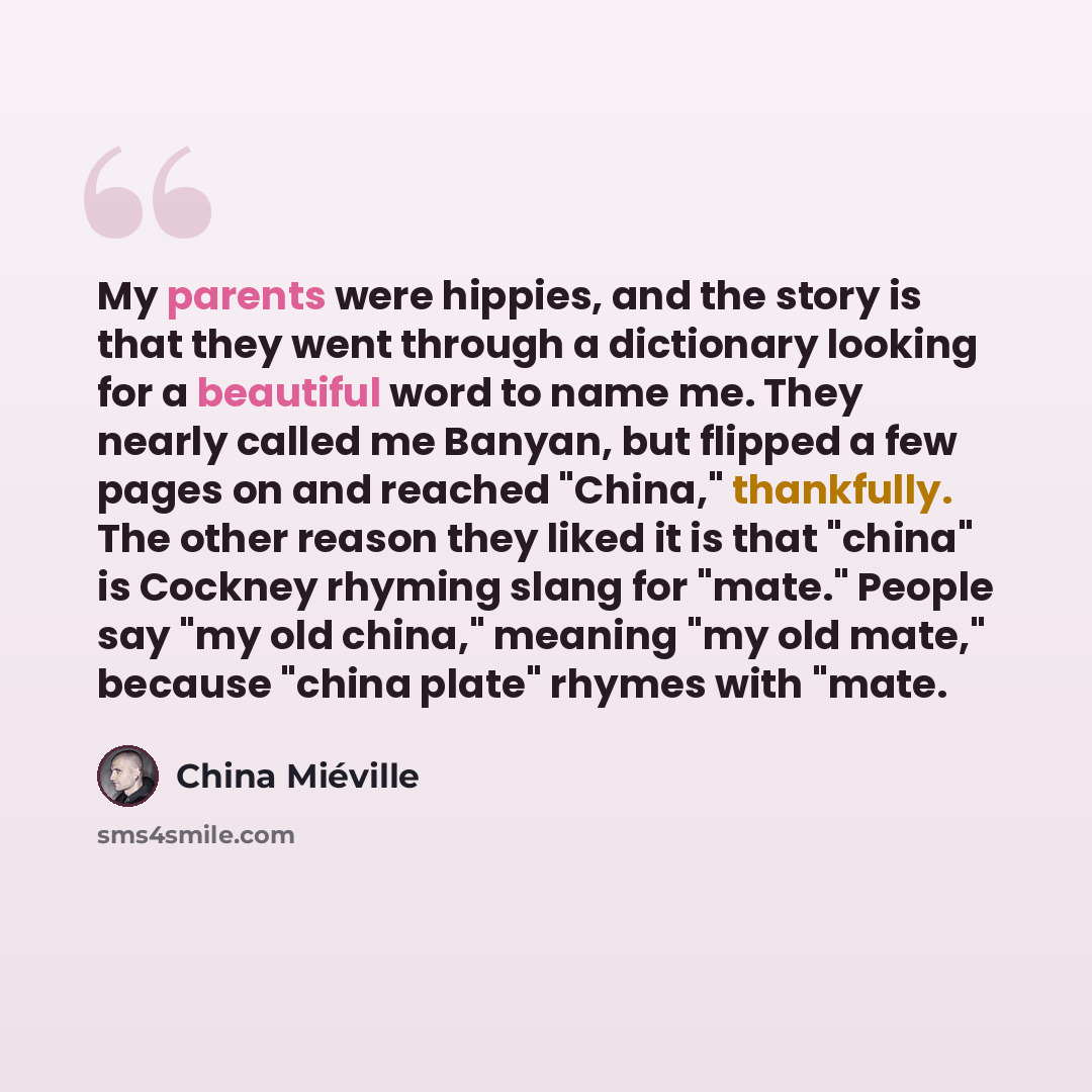 “My parents were hippies, and the story is that they went through a dictionary looking for a beautiful word to name me. They nearly called me Banyan, but flipped a few pages on and reached "China," thankfully. The other reason they liked it is that "china" is Cockney rhyming slang for "mate."…” quote by China Mieville