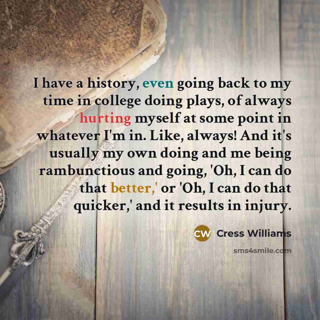 “I have a history, even going back to my time in college doing plays, of always hurting myself at some point in whatever I'm in. Like, always! And it's usually my own doing and me being rambunctious and going, 'Oh, I can do that better,' or 'Oh, I can do that quicker,' and it results in injury.” quote by Cress Williams