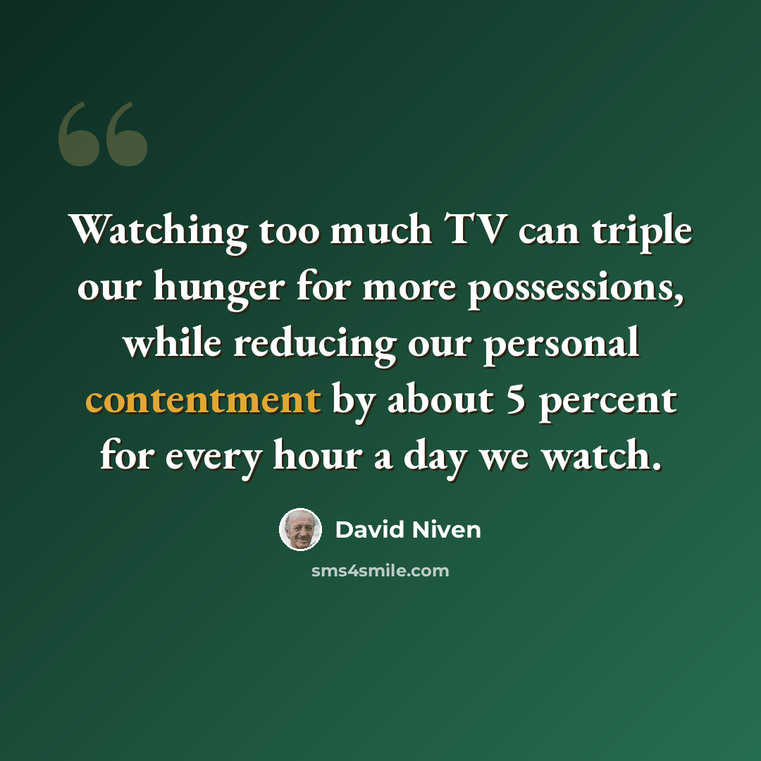 “Watching too much TV can triple our hunger for more possessions, while reducing our personal contentment by about 5 percent for every hour a day we watch.” quote by David Niven