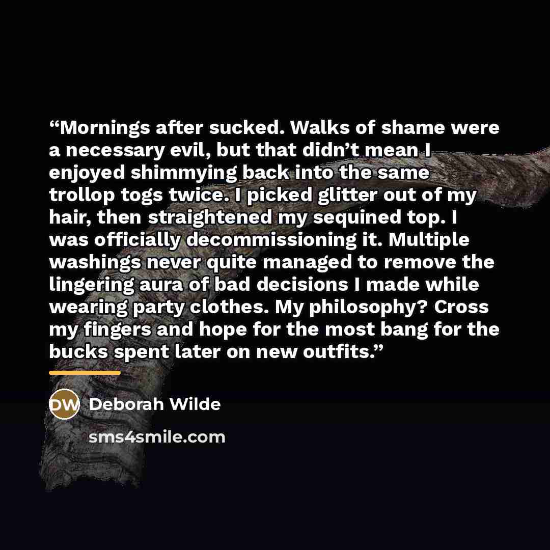 “Mornings after sucked. Walks of shame were a necessary evil, but that didn’t mean I enjoyed shimmying back into the same trollop togs twice. I picked glitter out of my hair, then straightened my sequined top. I was officially decommissioning it. Multiple washings never quite managed to remove the…” quote by Deborah Wilde