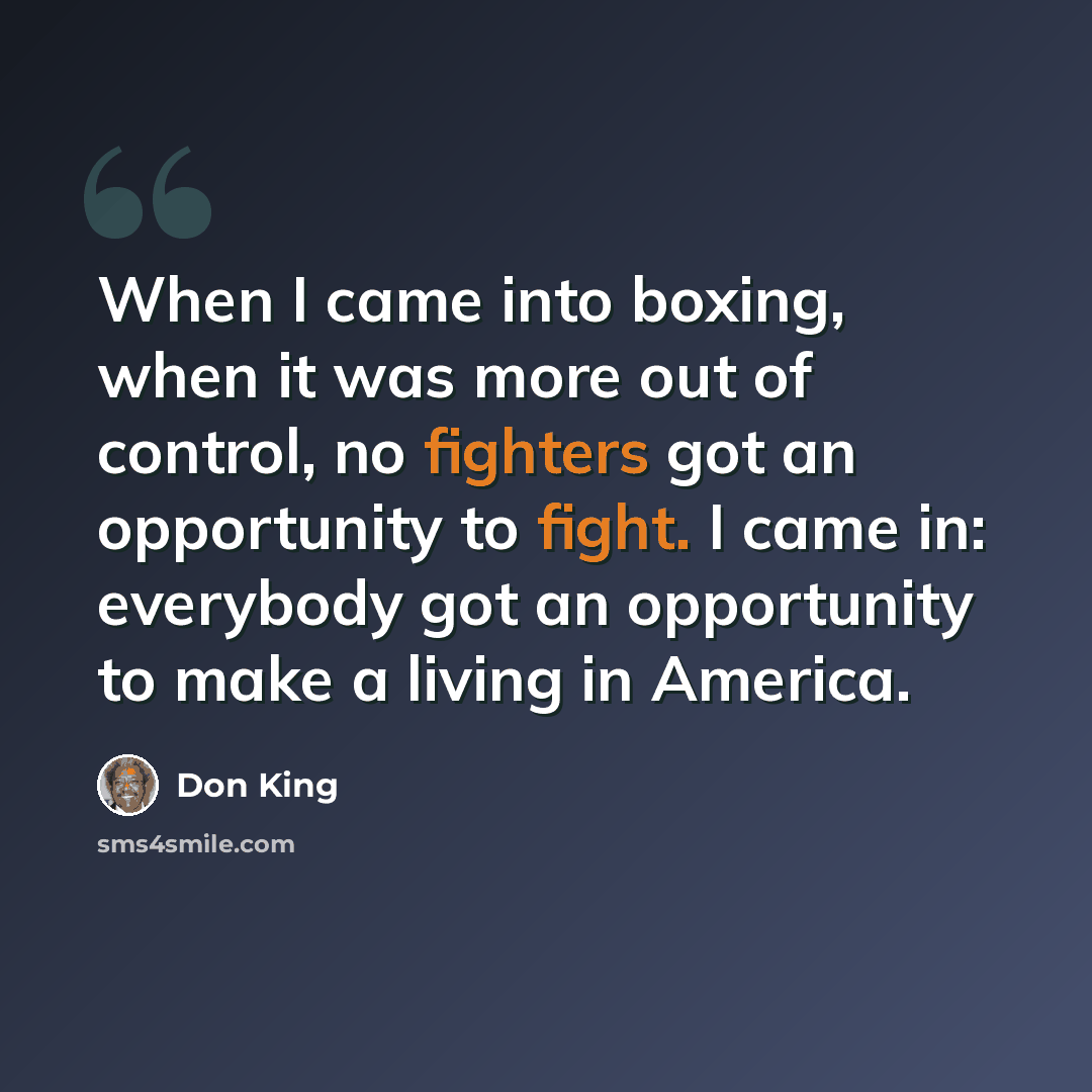 “When I came into boxing, when it was more out of control, no fighters got an opportunity to fight. I came in: everybody got an opportunity to make a living in America.” quote by Don King