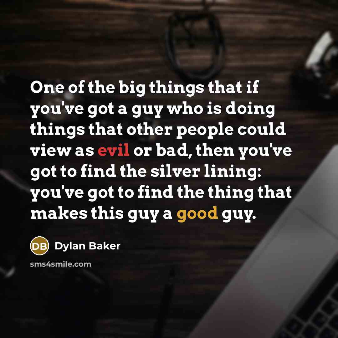 “One of the big things that if you've got a guy who is doing things that other people could view as evil or bad, then you've got to find the silver lining: you've got to find the thing that makes this guy a good guy.” quote by Dylan Baker