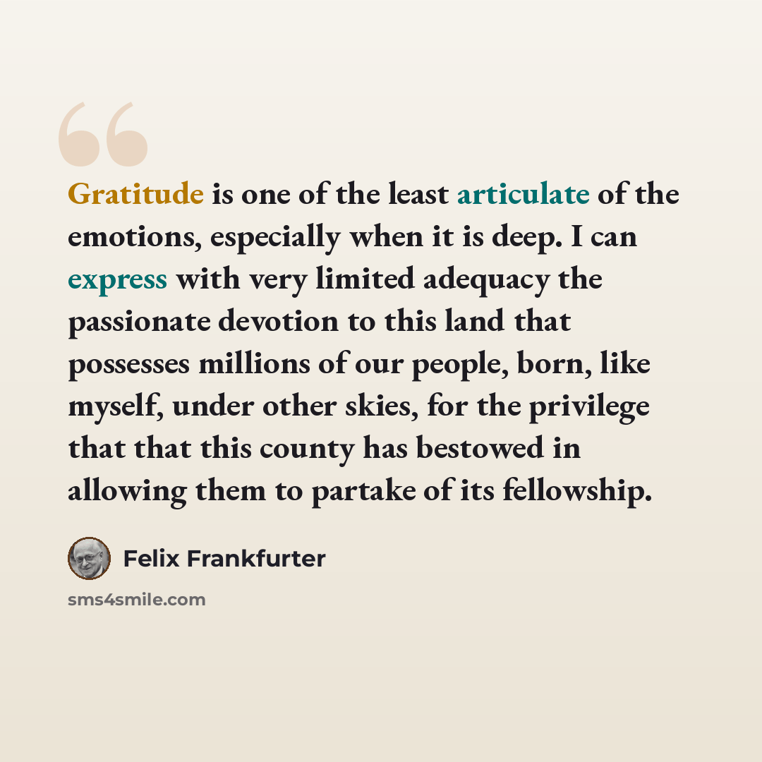 “Gratitude is one of the least articulate of the emotions, especially when it is deep. I can express with very limited adequacy the passionate devotion to this land that possesses millions of our people, born, like myself, under other skies, for the privilege that that this county has bestowed in…” quote by Felix Frankfurter