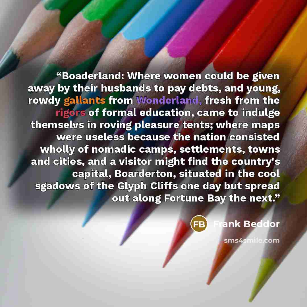 “Boaderland: Where women could be given away by their husbands to pay debts, and young, rowdy gallants from Wonderland, fresh from the rigors of formal education, came to indulge themselvs in roving pleasure tents; where maps were useless because the nation consisted wholly of nomadic camps…” quote by Frank Beddor