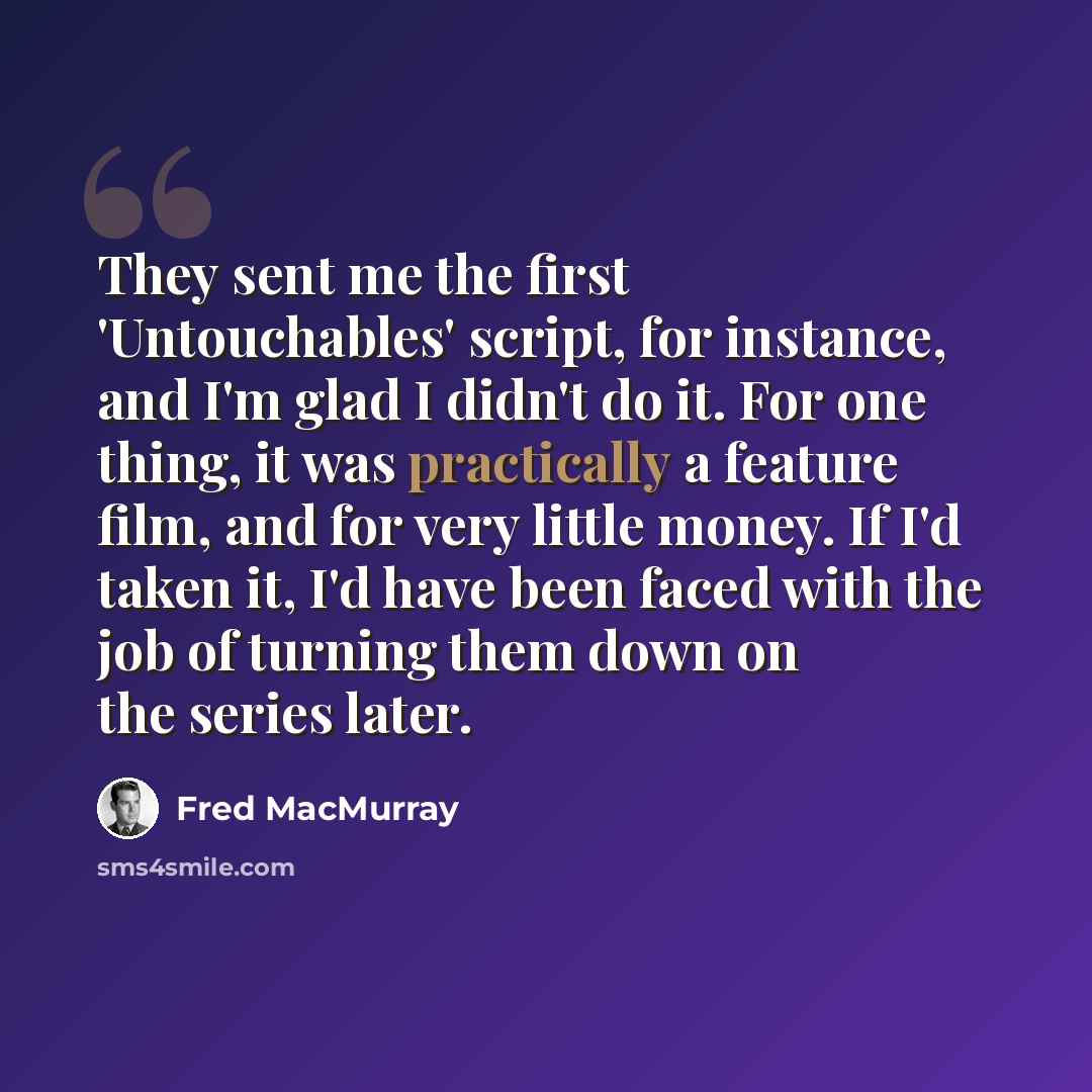 “They sent me the first 'Untouchables' script, for instance, and I'm glad I didn't do it. For one thing, it was practically a feature film, and for very little money. If I'd taken it, I'd have been faced with the job of turning them down on the series later.” quote by Fred MacMurray