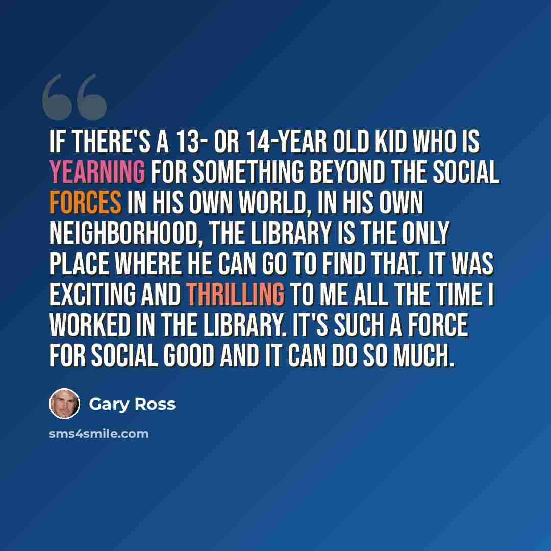 “If there's a 13- or 14-year old kid who is yearning for something beyond the social forces in his own world, in his own neighborhood, the library is the only place where he can go to find that. It was exciting and thrilling to me all the time I worked in the library. It's such a force for social…” quote by Gary Ross