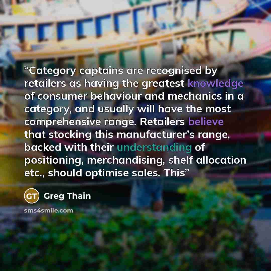 “Category captains are recognised by retailers as having the greatest knowledge of consumer behaviour and mechanics in a category, and usually will have the most comprehensive range. Retailers believe that stocking this manufacturer’s range, backed with their understanding of positioning…” quote by Greg Thain