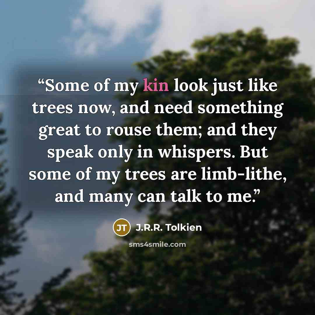 “Some of my kin look just like trees now, and need something great to rouse them; and they speak only in whispers. But some of my trees are limb-lithe, and many can talk to me.” quote by J.R.R. Tolkien
