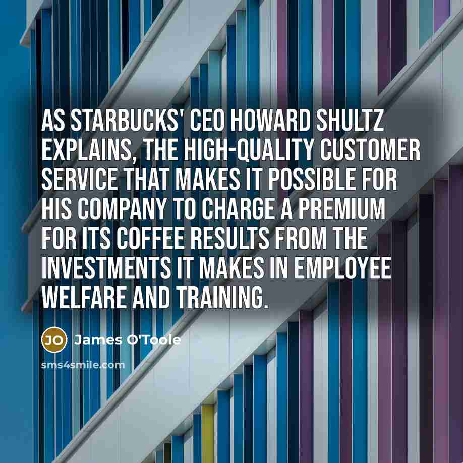 “As Starbucks' CEO Howard Shultz explains, the high-quality customer service that makes it possible for his company to charge a premium for its coffee results from the investments it makes in employee welfare and training.” quote by James O'Toole