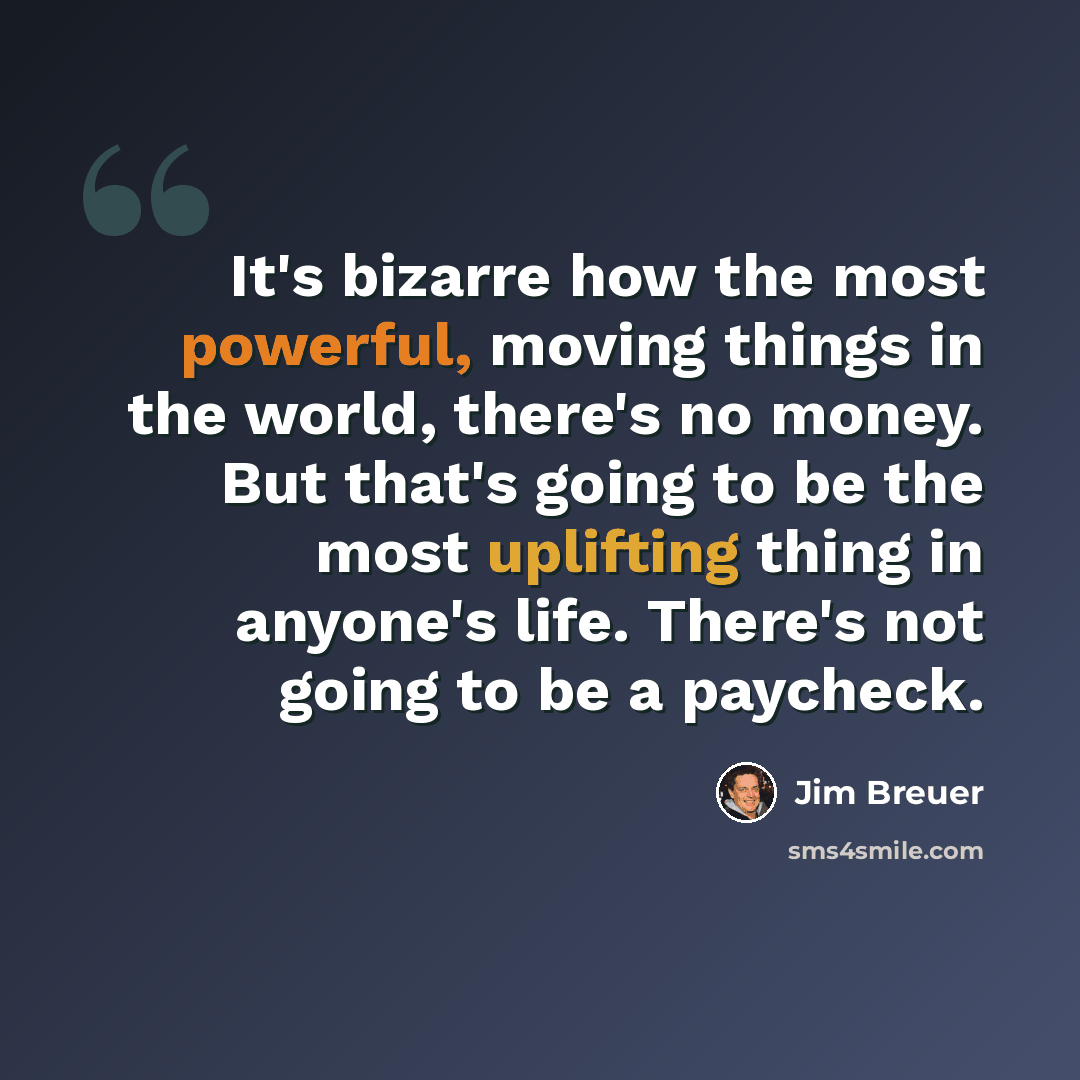 “It's bizarre how the most powerful, moving things in the world, there's no money. But that's going to be the most uplifting thing in anyone's life. There's not going to be a paycheck.” quote by Jim Breuer