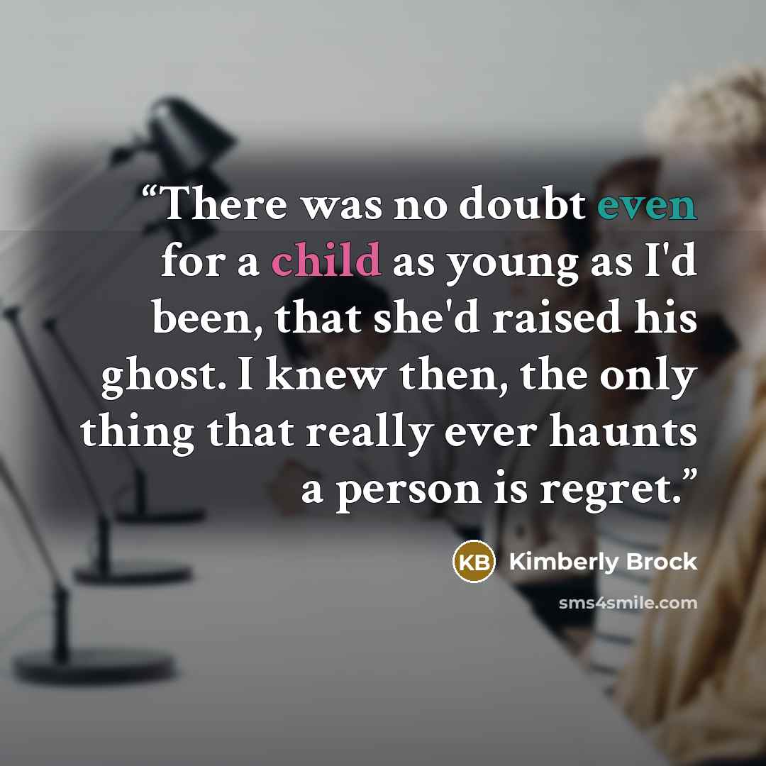 “There was no doubt even for a child as young as I'd been, that she'd raised his ghost. I knew then, the only thing that really ever haunts a person is regret.” quote by Kimberly Brock