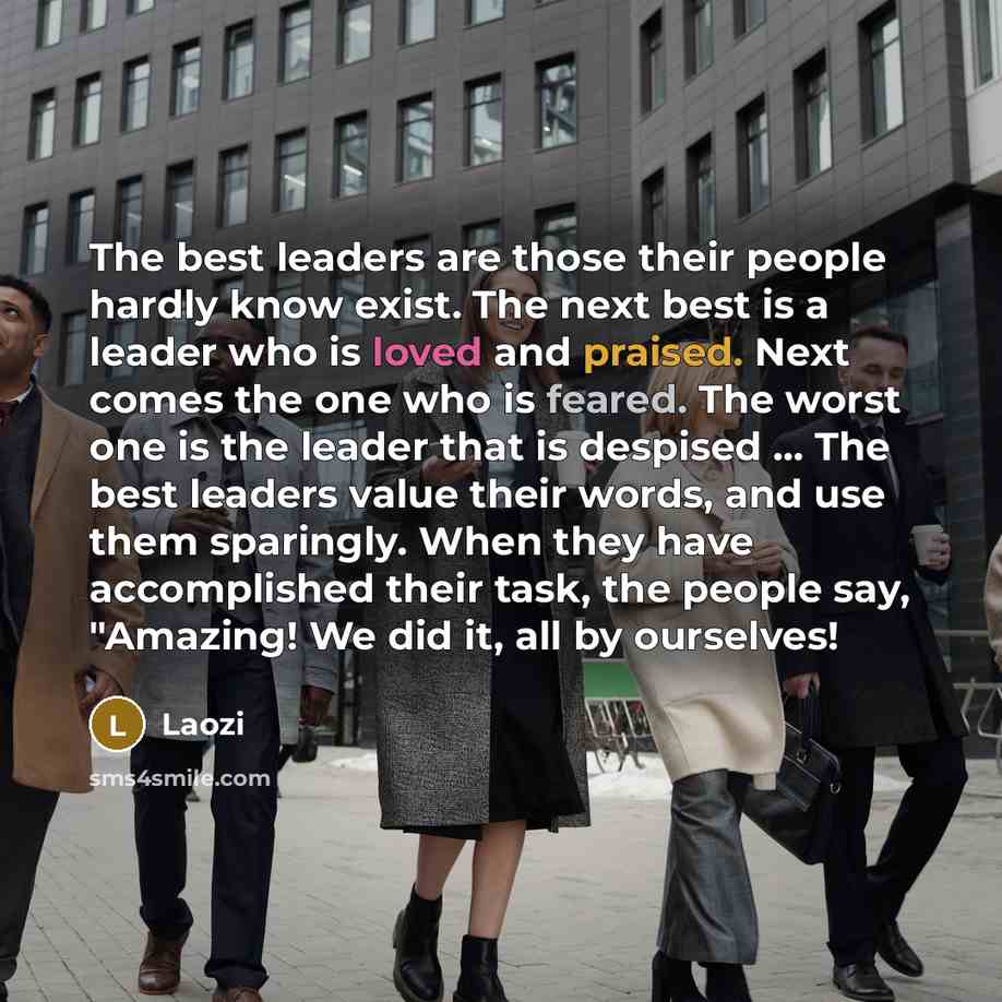 “The best leaders are those their people hardly know exist. The next best is a leader who is loved and praised. Next comes the one who is feared. The worst one is the leader that is despised ... The best leaders value their words, and use them sparingly. When they have accomplished their task, the…” quote by Laozi