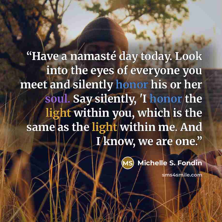 “Have a namasté day today. Look into the eyes of everyone you meet and silently honor his or her soul. Say silently, 'I honor the light within you, which is the same as the light within me. And I know, we are one.” quote by Michelle S. Fondin