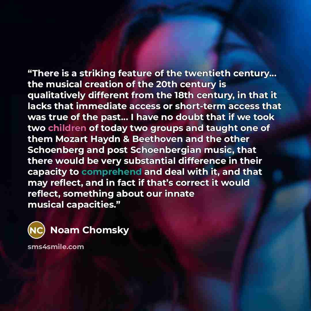 “There is a striking feature of the twentieth century… the musical creation of the 20th century is qualitatively different from the 18th century, in that it lacks that immediate access or short-term access that was true of the past… I have no doubt that if we took two children of today two groups…” quote by Noam Chomsky