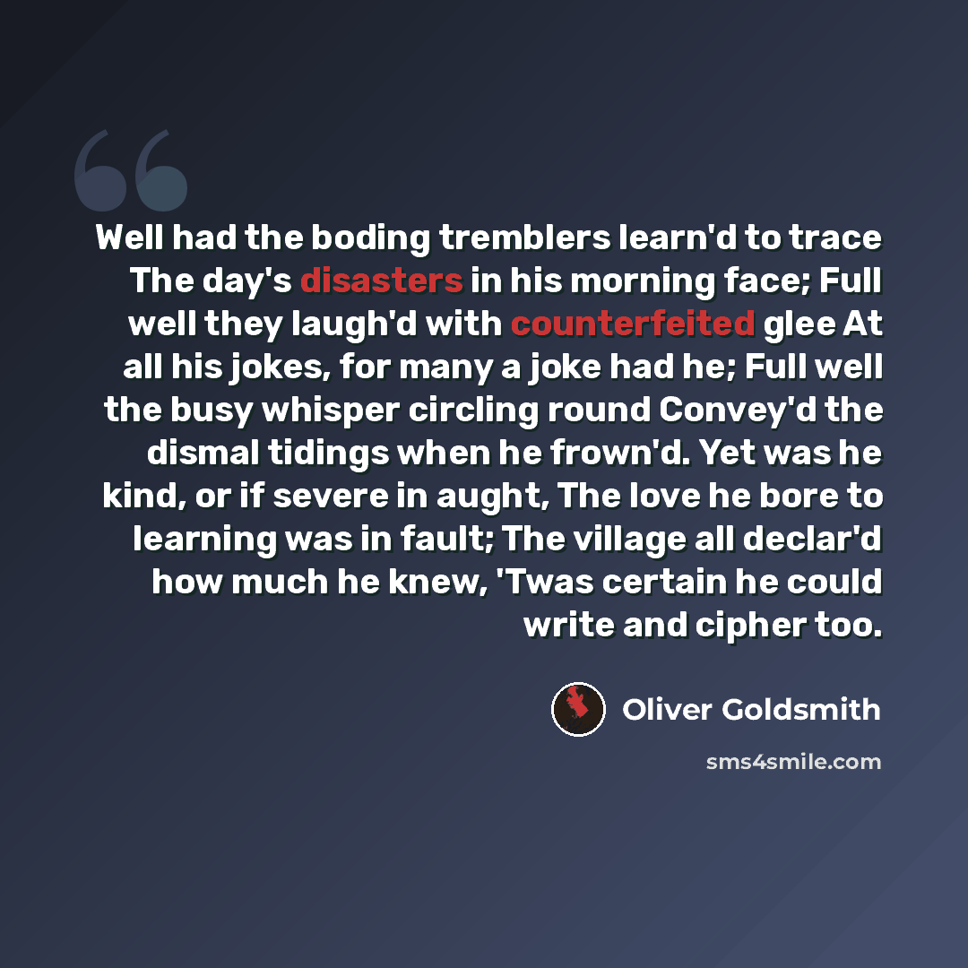 “Well had the boding tremblers learn'd to trace The day's disasters in his morning face; Full well they laugh'd with counterfeited glee At all his jokes, for many a joke had he; Full well the busy whisper circling round Convey'd the dismal tidings when he frown'd. Yet was he kind, or if severe in…” quote by Oliver Goldsmith