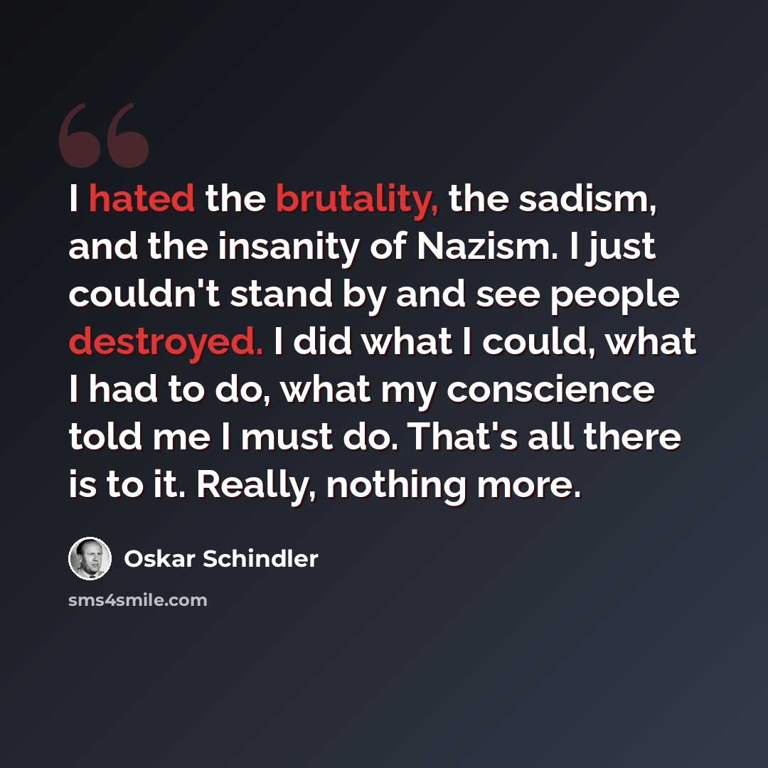 “I hated the brutality, the sadism, and the insanity of Nazism. I just couldn't stand by and see people destroyed. I did what I could, what I had to do, what my conscience told me I must do. That's all there is to it. Really, nothing more.” quote by Oskar Schindler