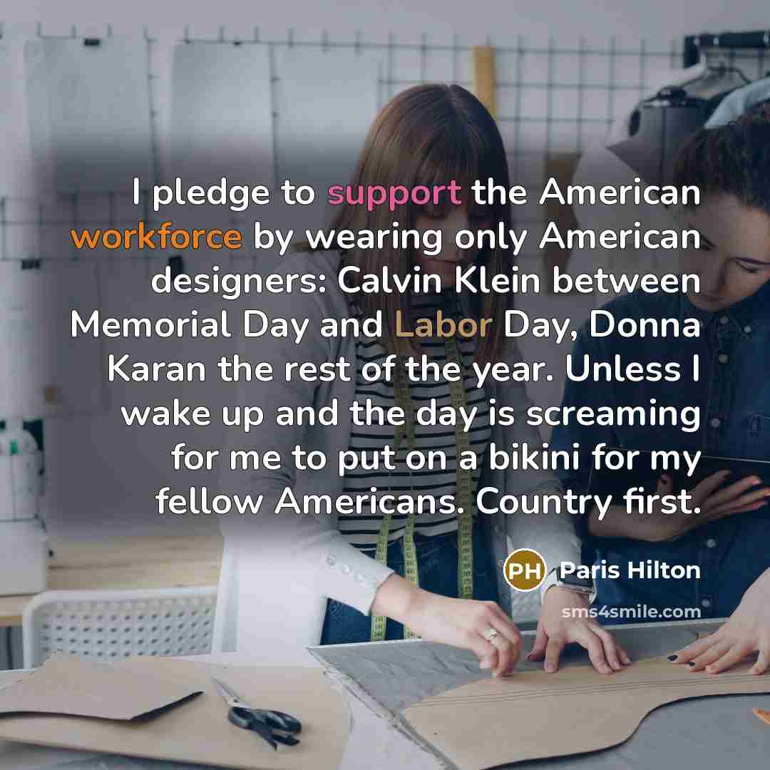 “I pledge to support the American workforce by wearing only American designers: Calvin Klein between Memorial Day and Labor Day, Donna Karan the rest of the year. Unless I wake up and the day is screaming for me to put on a bikini for my fellow Americans. Country first.” quote by Paris Hilton