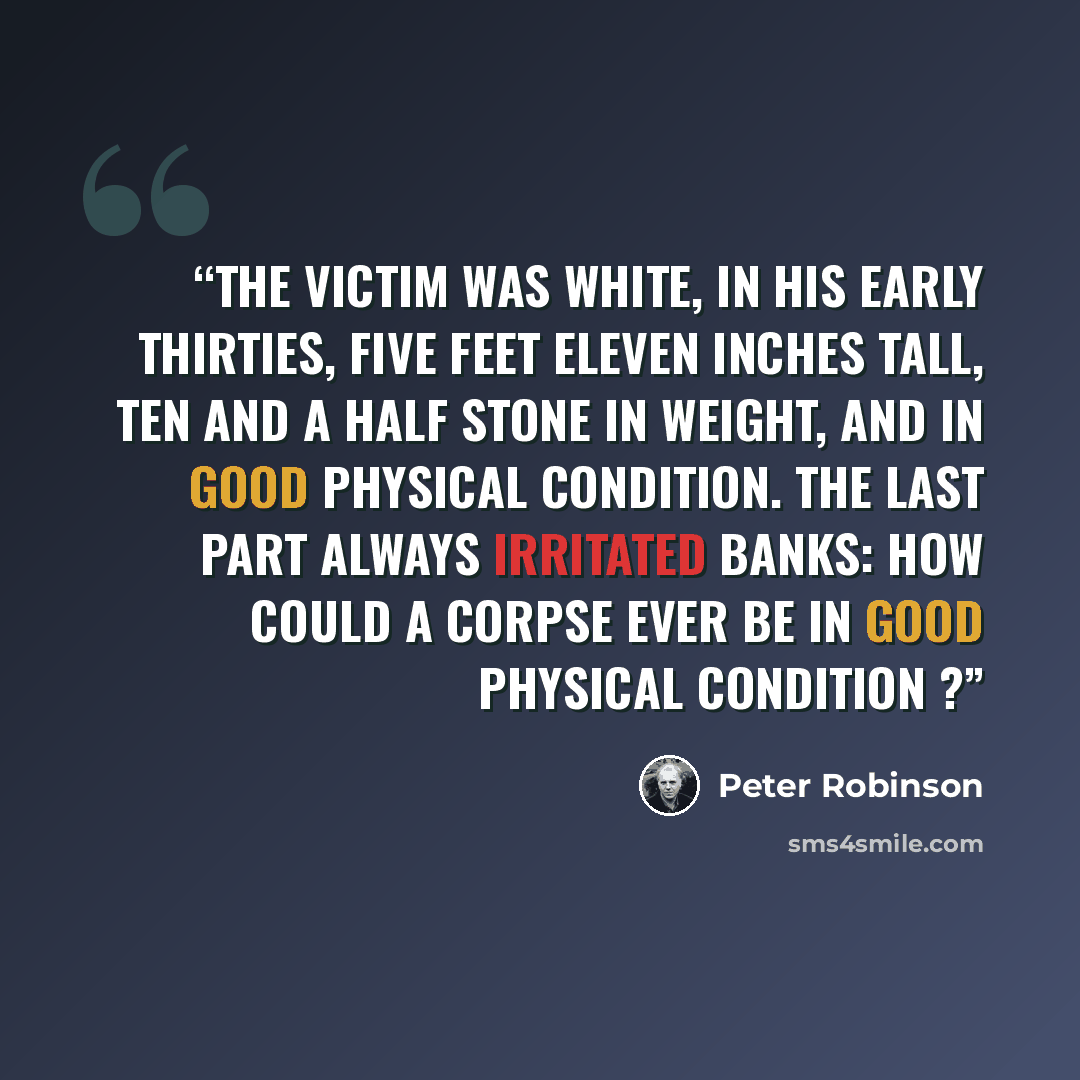“The victim was white, in his early thirties, five feet eleven inches tall, ten and a half stone in weight, and in good physical condition. The last part always irritated Banks: how could a corpse ever be in good physical condition ?” quote by Peter Robinson