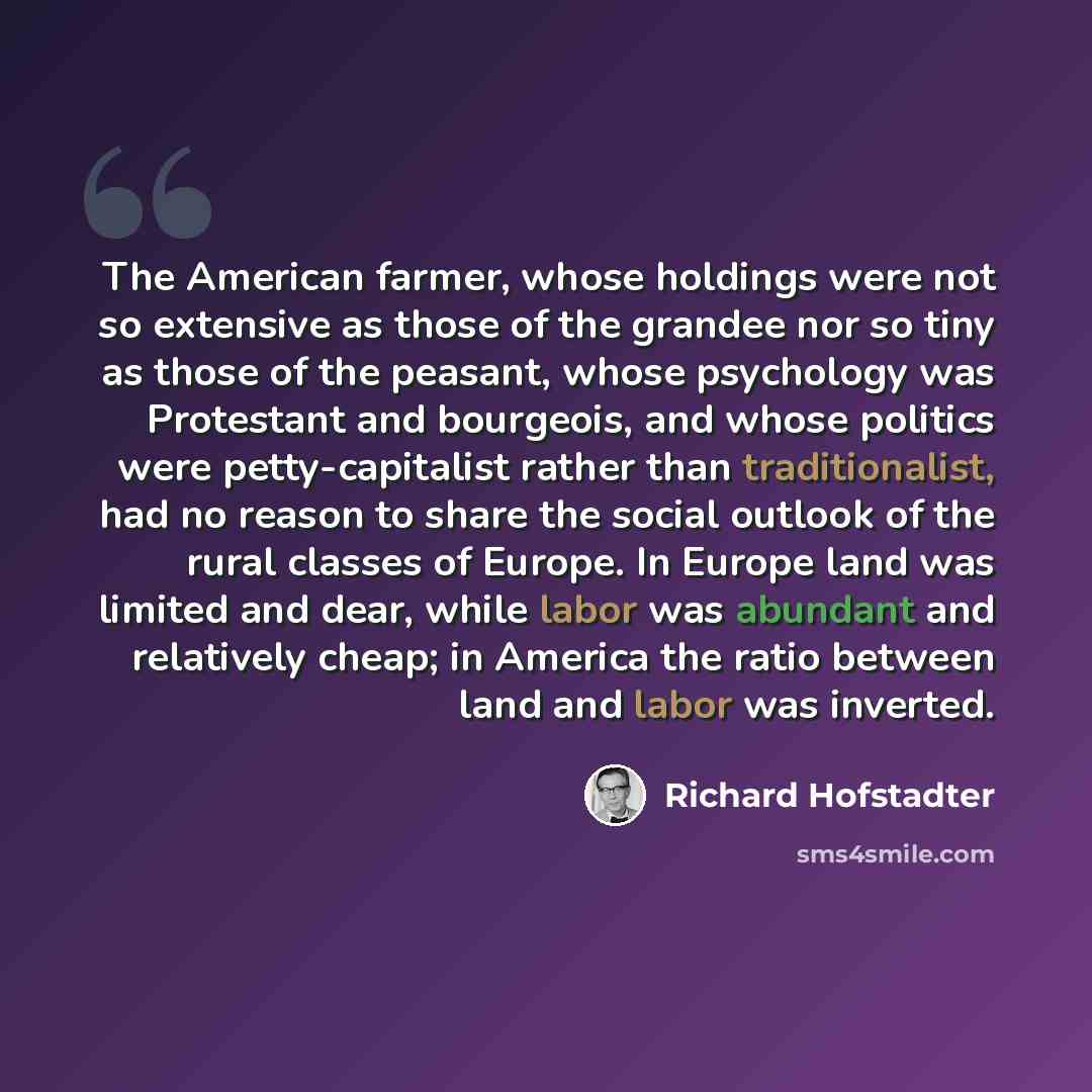 “The American farmer, whose holdings were not so extensive as those of the grandee nor so tiny as those of the peasant, whose psychology was Protestant and bourgeois, and whose politics were petty-capitalist rather than traditionalist, had no reason to share the social outlook of the rural classes…” quote by Richard Hofstadter