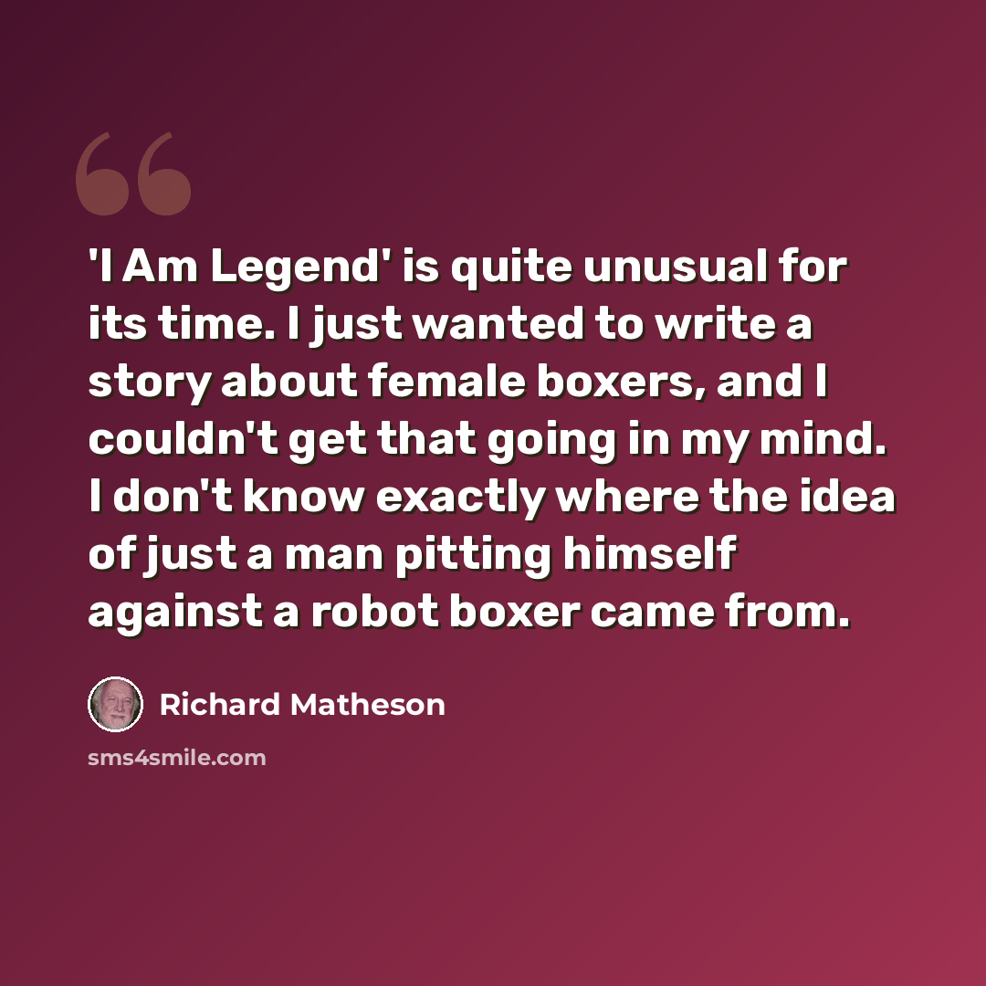 “'I Am Legend' is quite unusual for its time. I just wanted to write a story about female boxers, and I couldn't get that going in my mind. I don't know exactly where the idea of just a man pitting himself against a robot boxer came from.” quote by Richard Matheson