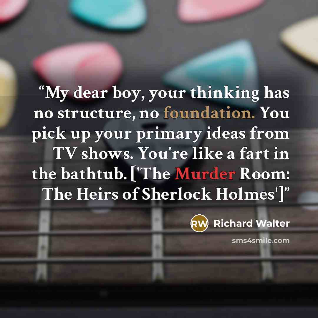 “My dear boy, your thinking has no structure, no foundation. You pick up your primary ideas from TV shows. You're like a fart in the bathtub. ['The Murder Room: The Heirs of Sherlock Holmes']” quote by Richard Walter
