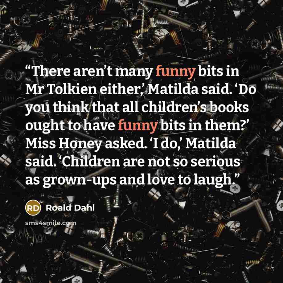“There aren’t many funny bits in Mr Tolkien either,’ Matilda said. ‘Do you think that all children’s books ought to have funny bits in them?’ Miss Honey asked. ‘I do,’ Matilda said. ‘Children are not so serious as grown-ups and love to laugh.” quote by Roald Dahl