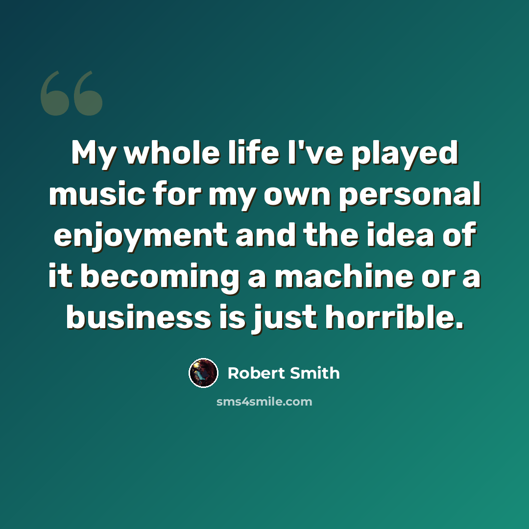 “My whole life I've played music for my own personal enjoyment and the idea of it becoming a machine or a business is just horrible.” quote by Robert Smith