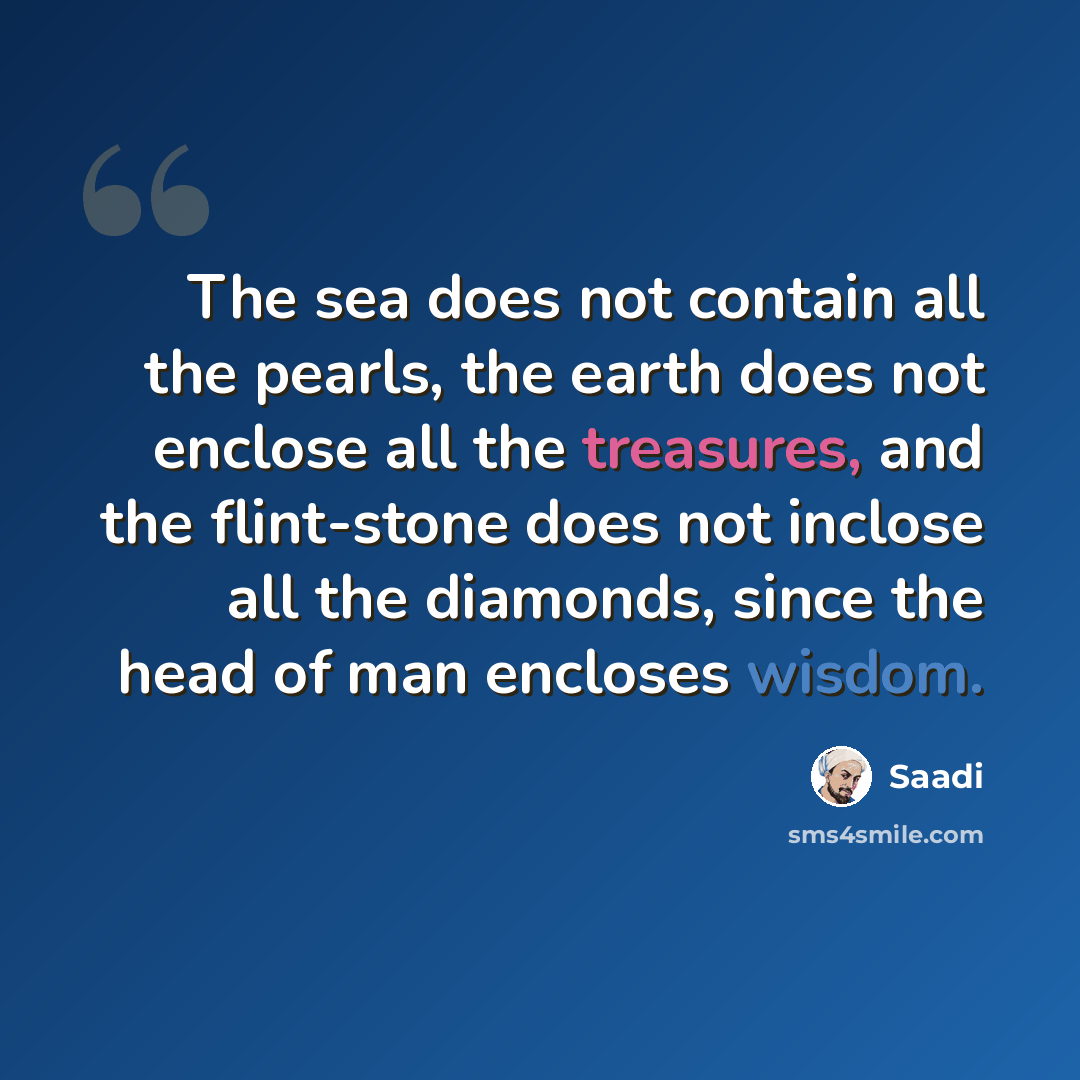 “The sea does not contain all the pearls, the earth does not enclose all the treasures, and the flint-stone does not inclose all the diamonds, since the head of man encloses wisdom.” quote by Saadi