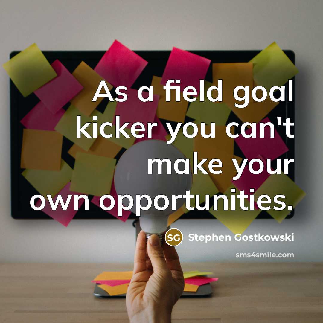 “As a field goal kicker you can't make your own opportunities.” quote by Stephen Gostkowski