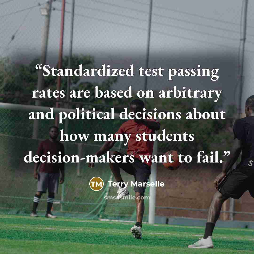 “Standardized test passing rates are based on arbitrary and political decisions about how many students decision-makers want to fail.” quote by Terry Marselle
