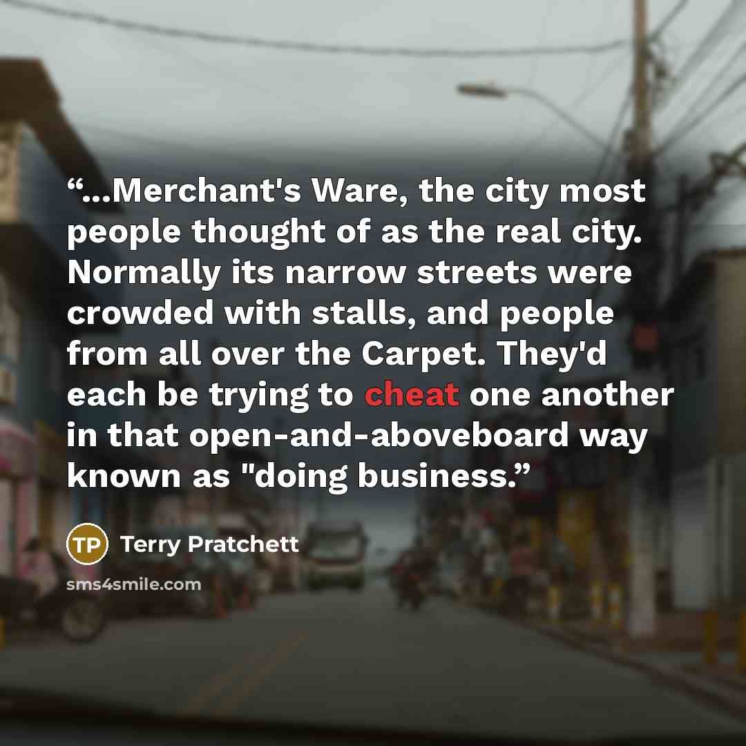 “...Merchant's Ware, the city most people thought of as the real city. Normally its narrow streets were crowded with stalls, and people from all over the Carpet. They'd each be trying to cheat one another in that open-and-aboveboard way known as "doing business.” quote by Terry Pratchett