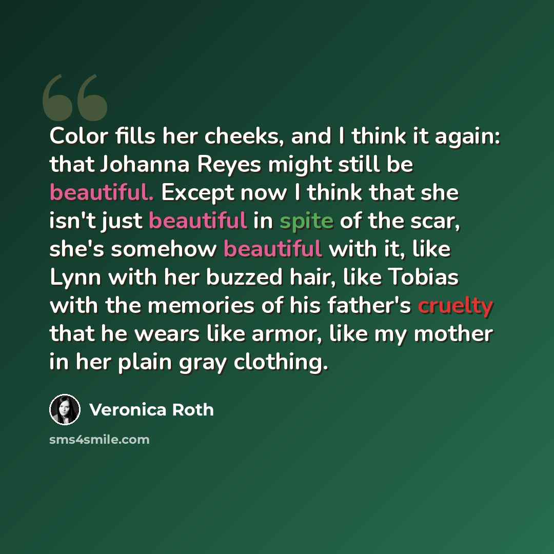 “Color fills her cheeks, and I think it again: that Johanna Reyes might still be beautiful. Except now I think that she isn't just beautiful in spite of the scar, she's somehow beautiful with it, like Lynn with her buzzed hair, like Tobias with the memories of his father's cruelty that he wears…” quote by Veronica Roth