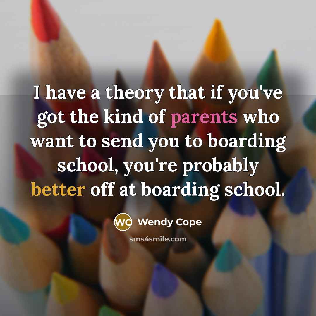 “I have a theory that if you've got the kind of parents who want to send you to boarding school, you're probably better off at boarding school.” quote by Wendy Cope